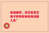 告别疲劳，淳芝宝灵芝孢子粉带你体验焕活新人生”