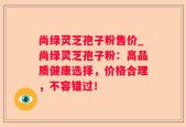 尚绿灵芝孢子粉售价_尚绿灵芝孢子粉：高品质健康选择，价格合理，不容错过！