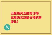 五星级灵芝皇的价格(五星级灵芝皇价格的新变化)