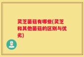 灵芝菌菇有哪些(灵芝和其他菌菇的区别与优劣)