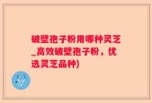 破壁孢子粉用哪种灵芝_高效破壁孢子粉，优选灵芝品种)