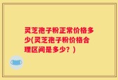 灵芝孢子粉正常价格多少(灵芝孢子粉价格合理区间是多少？)