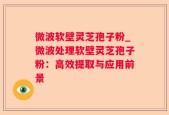 微波软壁灵芝孢子粉_微波处理软壁灵芝孢子粉：高效提取与应用前景