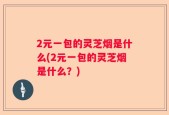 2元一包的灵芝烟是什么(2元一包的灵芝烟是什么？)