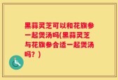 黑蒜灵芝可以和花旗参一起煲汤吗(黑蒜灵芝与花旗参合适一起煲汤吗？)