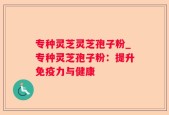 专种灵芝灵芝孢子粉_专种灵芝孢子粉：提升免疫力与健康