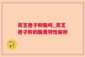 灵芝孢子粉酸吗_灵芝孢子粉的酸度特性解析