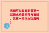 黄精可以和石斛灵芝一起泡水吗黄精可与石斛、灵芝一同泡水饮用吗？