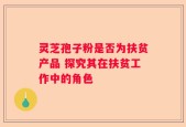 灵芝孢子粉是否为扶贫产品 探究其在扶贫工作中的角色