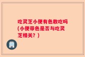 吃灵芝小便有色敢吃吗(小便带色是否与吃灵芝相关？)