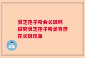 灵芝孢子粉会长斑吗 探究灵芝孢子粉是否存在长斑现象