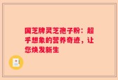国芝牌灵芝孢子粉：超乎想象的营养奇迹，让您焕发新生