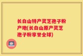 长白山特产灵芝孢子粉产地(长白山原产灵芝孢子粉享誉全球)