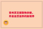 常州灵芝提取物多糖，开启自然滋养的新视界
