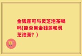 金钱莲可与灵芝泡茶喝吗(能否用金钱莲和灵芝泡茶？)