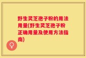 野生灵芝孢子粉的用法用量(野生灵芝孢子粉正确用量及使用方法指南)