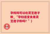 孕妈妈可以吃灵芝孢子粉_“孕妇适宜食用灵芝孢子粉吗？”)