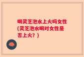 喝灵芝泡水上火吗女性(灵芝泡水喝对女性是否上火？)
