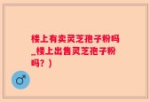 楼上有卖灵芝孢子粉吗_楼上出售灵芝孢子粉吗？)