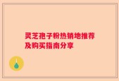 灵芝孢子粉热销地推荐及购买指南分享