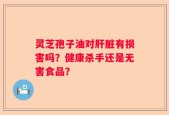 灵芝孢子油对肝脏有损害吗？健康杀手还是无害食品？