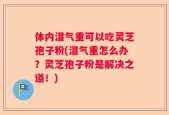 体内湿气重可以吃灵芝孢子粉(湿气重怎么办？灵芝孢子粉是解决之道！)