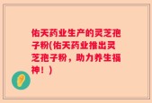佑天药业生产的灵芝孢子粉(佑天药业推出灵芝孢子粉，助力养生福神！)