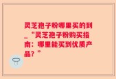 灵芝孢子粉哪里买的到_“灵芝孢子粉购买指南：哪里能买到优质产品？”