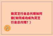 做灵芝行业总代理如何做(如何成功成为灵芝行业总代理？)