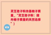灵芝孢子粉改善精子质量_“灵芝孢子粉：提升精子质量的天然选择”)