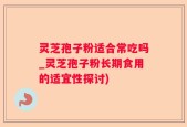 灵芝孢子粉适合常吃吗_灵芝孢子粉长期食用的适宜性探讨)