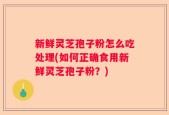 新鲜灵芝孢子粉怎么吃处理(如何正确食用新鲜灵芝孢子粉？)