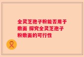 全灵芝孢子粉能否用于敷面 探究全灵芝孢子粉敷面的可行性