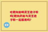 吃靶向能喝灵芝孢子粉吗(靶向药能与灵芝孢子粉一起服用吗？