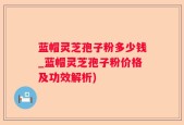 蓝帽灵芝孢子粉多少钱_蓝帽灵芝孢子粉价格及功效解析)