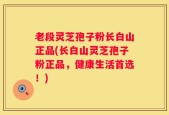 老段灵芝孢子粉长白山正品(长白山灵芝孢子粉正品，健康生活首选！)