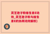 灵芝孢子粉维生素E功效_灵芝孢子粉与维生素E的协同功效解析)