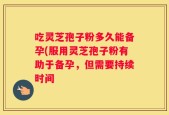 吃灵芝孢子粉多久能备孕(服用灵芝孢子粉有助于备孕，但需要持续时间