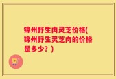 锦州野生肉灵芝价格(锦州野生灵芝肉的价格是多少？)