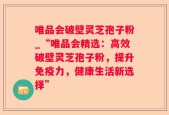 唯品会破壁灵芝孢子粉_“唯品会精选：高效破壁灵芝孢子粉，提升免疫力，健康生活新选择”