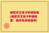 破壁灵芝孢子粉硒胶囊(破壁灵芝孢子粉硒胶囊：强效免疫增强剂)