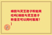 蜂胶与灵芝孢子粉能同吃吗(蜂胶与灵芝孢子粉是否可以同时服用？)