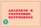 北吉方灵芝孢子粉：揭开自然养生的新趋势，轻松守护你的美好生活