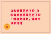 兴和堂灵芝孢子粉_兴和堂高品质灵芝孢子粉：增强免疫力，健康生活新选择