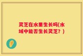 灵芝在水里生长吗(水域中能否生长灵芝？)