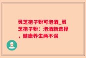 灵芝孢子粉可泡酒_灵芝孢子粉：泡酒新选择，健康养生两不误