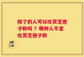 阳了的人可以吃灵芝孢子粉吗 ？哪种人不宜吃灵芝孢子粉