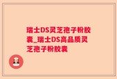 瑞士DS灵芝孢子粉胶囊_瑞士DS高品质灵芝孢子粉胶囊