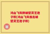 鸿山飞凤牌破壁灵芝孢子粉(鸿山飞凤推出破壁灵芝孢子粉)