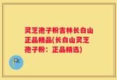 灵芝孢子粉吉林长白山正品精品(长白山灵芝孢子粉：正品精选)